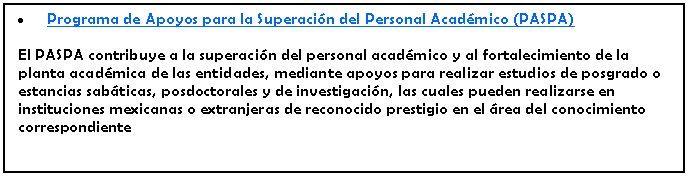 Cuadro de texto: Programa de Apoyos para la Superacin del Personal Acadmico (PASPA)El PASPA contribuye a la superacin del personal acadmico y al fortalecimiento de la planta acadmica de las entidades, mediante apoyos para realizar estudios de posgrado o estancias sabticas, posdoctorales y de investigacin, las cuales pueden realizarse en instituciones mexicanas o extranjeras de reconocido prestigio en el rea del conocimiento correspondiente 