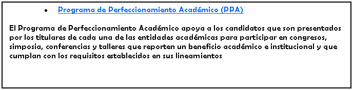 Cuadro de texto: Programa de Perfeccionamiento Acadmico (PPA)El Programa de Perfeccionamiento Acadmico apoya a los candidatos que son presentados por los titulares de cada una de las entidades acadmicas para participar en congresos, simposia, conferencias y talleres que reporten un beneficio acadmico e institucional y que cumplan con los requisitos establecidos en sus lineamientos 