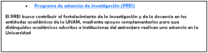 Cuadro de texto: Programa de estancias de investigacin (PREI)El PREI busca contribuir al fortalecimiento de la investigacin y de la docencia en las entidades acadmicas de la UNAM, mediante apoyos complementarios para que distinguidos acadmicos adscritos a instituciones del extranjero realicen una estancia en la Universidad 